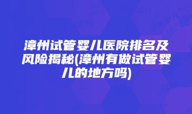 漳州试管婴儿医院排名及风险揭秘(漳州有做试管婴儿的地方吗)