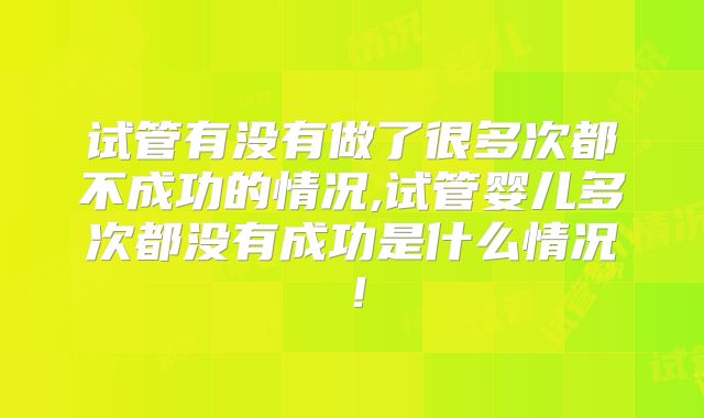 试管有没有做了很多次都不成功的情况,试管婴儿多次都没有成功是什么情况！