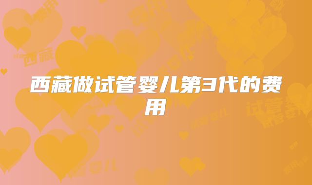西藏做试管婴儿第3代的费用