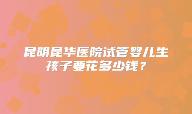 昆明昆华医院试管婴儿生孩子要花多少钱?