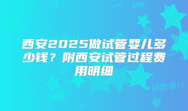 西安2025做试管婴儿多少钱？附西安试管过程费用明细