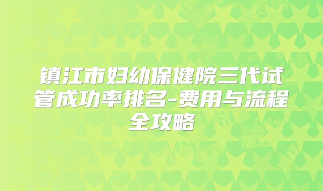 镇江市妇幼保健院三代试管成功率排名-费用与流程全攻略