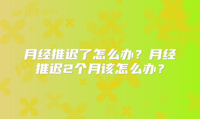 月经推迟了怎么办?月经推迟2个月该怎么办?
