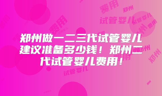 郑州做一二三代试管婴儿建议准备多少钱！郑州二代试管婴儿费用！