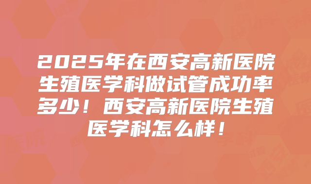 2025年在西安高新医院生殖医学科做试管成功率多少!西安高新医院生殖医学科怎么样!