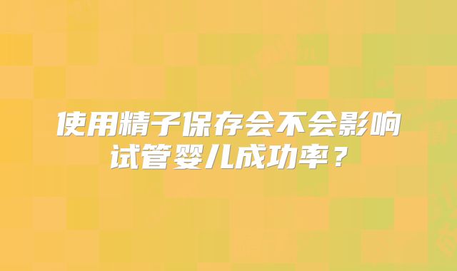 使用精子保存会不会影响试管婴儿成功率?