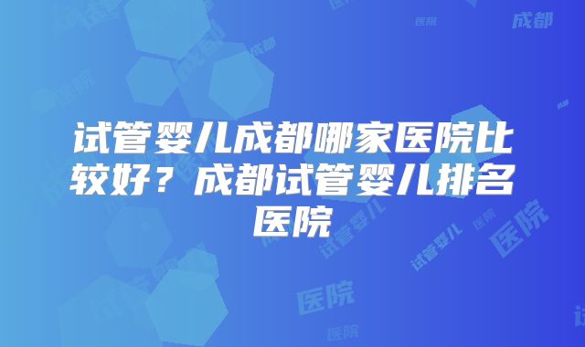 试管婴儿成都哪家医院比较好？成都试管婴儿排名医院