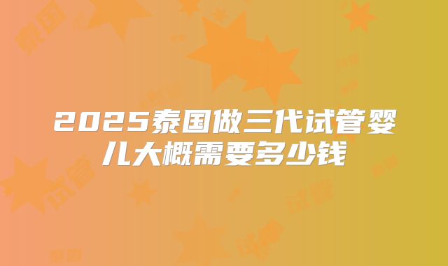 2025泰国做三代试管婴儿大概需要多少钱