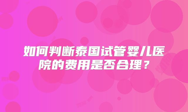 如何判断泰国试管婴儿医院的费用是否合理？