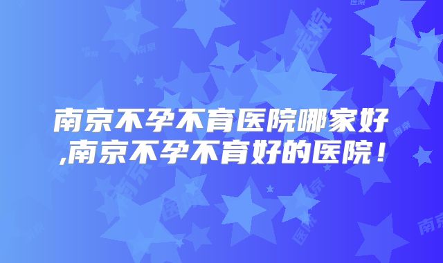 南京不孕不育医院哪家好,南京不孕不育好的医院!