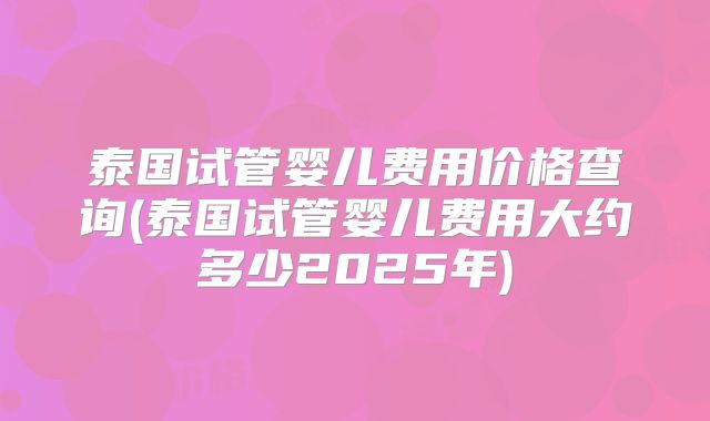 泰国试管婴儿费用价格查询(泰国试管婴儿费用大约多少2025年)