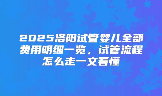 2025洛阳试管婴儿全部费用明细一览，试管流程怎么走一文看懂