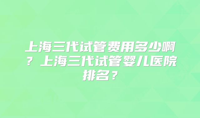 上海三代试管费用多少啊？上海三代试管婴儿医院排名？