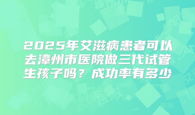 2025年艾滋病患者可以去漳州市医院做三代试管生孩子吗?成功率有多少