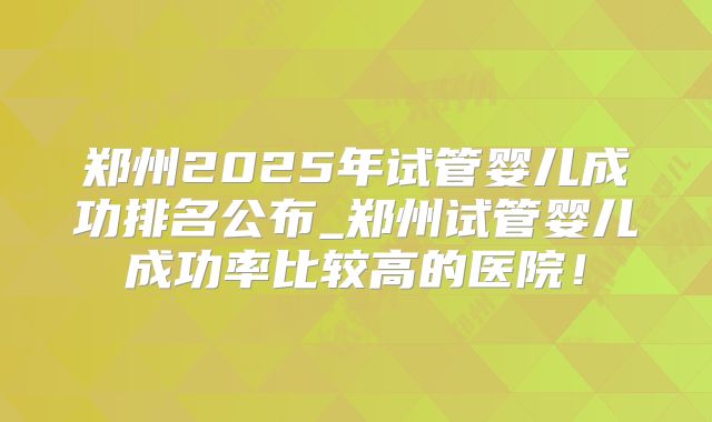 郑州2025年试管婴儿成功排名公布_郑州试管婴儿成功率比较高的医院！