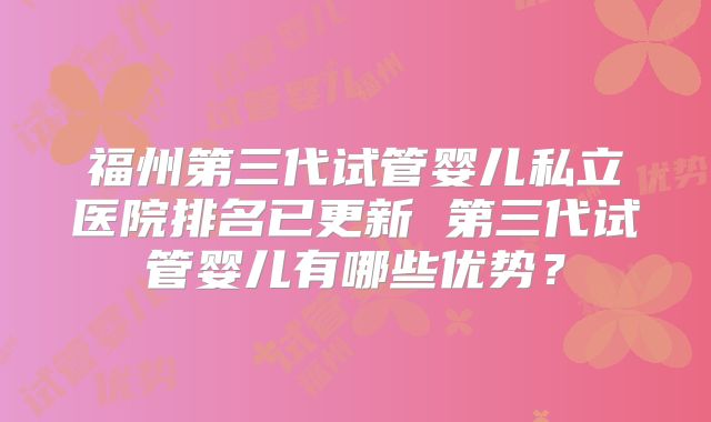福州第三代试管婴儿私立医院排名已更新 第三代试管婴儿有哪些优势?