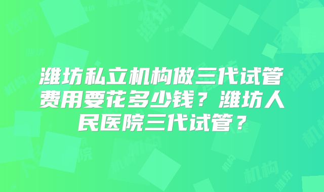 潍坊私立机构做三代试管费用要花多少钱？潍坊人民医院三代试管？