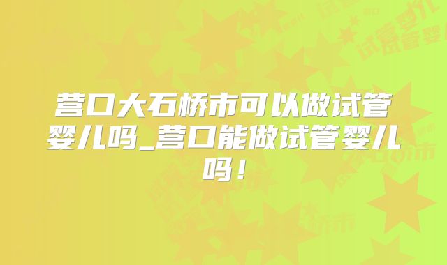 营口大石桥市可以做试管婴儿吗_营口能做试管婴儿吗！