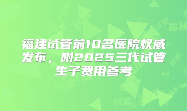 福建试管前10名医院权威发布,附2025三代试管生子费用参考