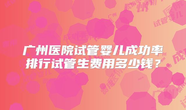 广州医院试管婴儿成功率排行试管生费用多少钱？