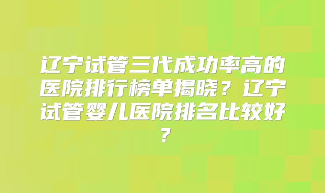 辽宁试管三代成功率高的医院排行榜单揭晓?辽宁试管婴儿医院排名比较好?