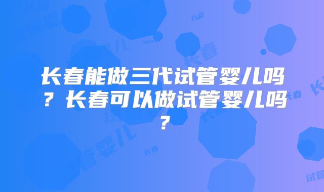 长春能做三代试管婴儿吗？长春可以做试管婴儿吗？