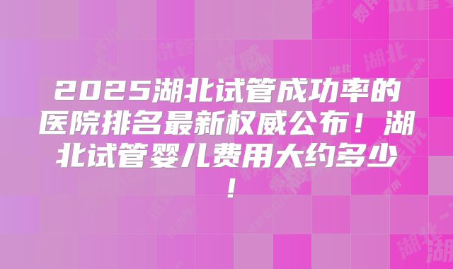2025湖北试管成功率的医院排名最新权威公布!湖北试管婴儿费用大约多少!