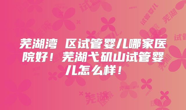 芜湖湾沚区试管婴儿哪家医院好!芜湖弋矶山试管婴儿怎么样!