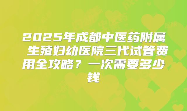 2025年成都中医药附属 生殖妇幼医院三代试管费用全攻略？一次需要多少钱