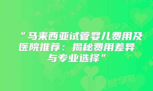 “马来西亚试管婴儿费用及医院推荐：揭秘费用差异与专业选择”