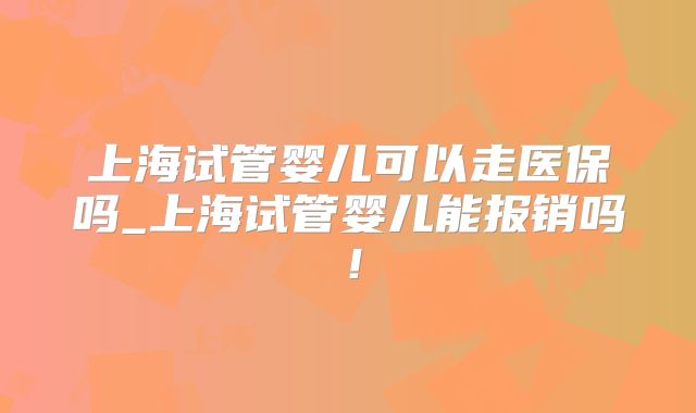 上海试管婴儿可以走医保吗_上海试管婴儿能报销吗!