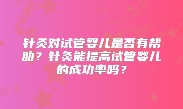 针灸对试管婴儿是否有帮助?针灸能提高试管婴儿的成功率吗?