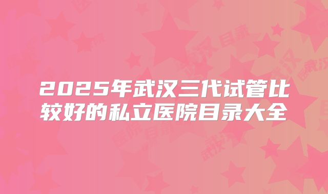 2025年武汉三代试管比较好的私立医院目录大全