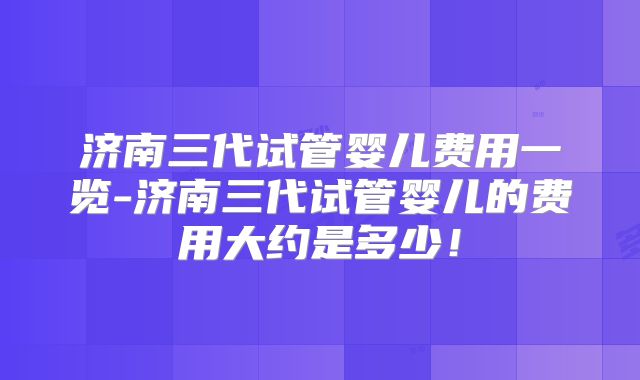 济南三代试管婴儿费用一览-济南三代试管婴儿的费用大约是多少!