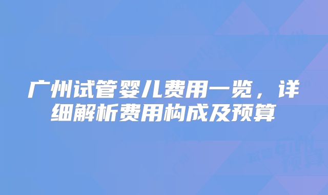 广州试管婴儿费用一览，详细解析费用构成及预算
