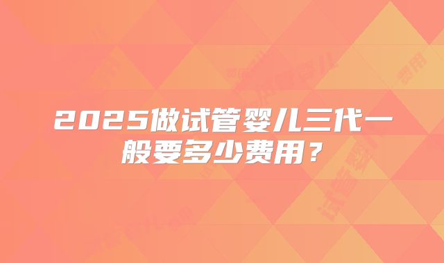 2025做试管婴儿三代一般要多少费用？