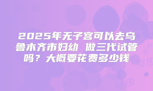 2025年无子宫可以去乌鲁木齐市妇幼 做三代试管吗？大概要花费多少钱