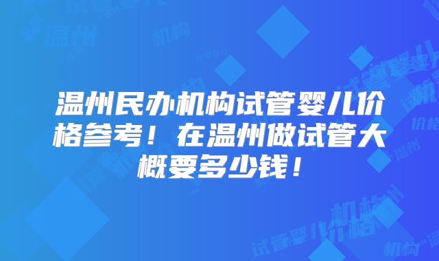 温州民办机构试管婴儿价格参考！在温州做试管大概要多少钱！