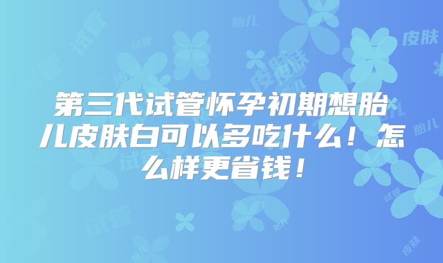 第三代试管怀孕初期想胎儿皮肤白可以多吃什么！怎么样更省钱！