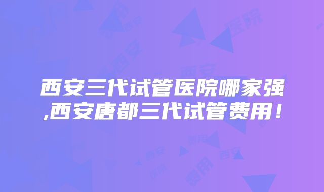 西安三代试管医院哪家强,西安唐都三代试管费用!