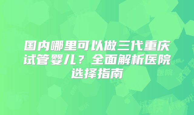 国内哪里可以做三代重庆试管婴儿？全面解析医院选择指南