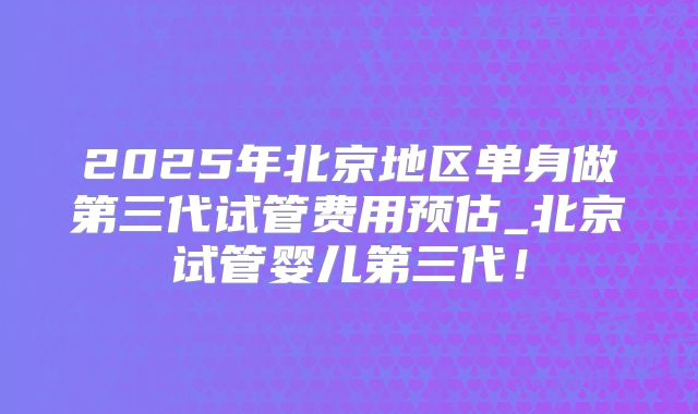 2025年北京地区单身做第三代试管费用预估_北京试管婴儿第三代！