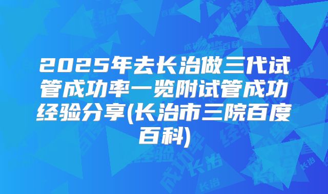 2025年去长治做三代试管成功率一览附试管成功经验分享(长治市三院百度百科)