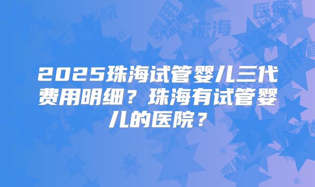 2025珠海试管婴儿三代费用明细？珠海有试管婴儿的医院？