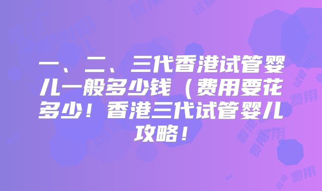 一、二、三代香港试管婴儿一般多少钱（费用要花多少！香港三代试管婴儿攻略！