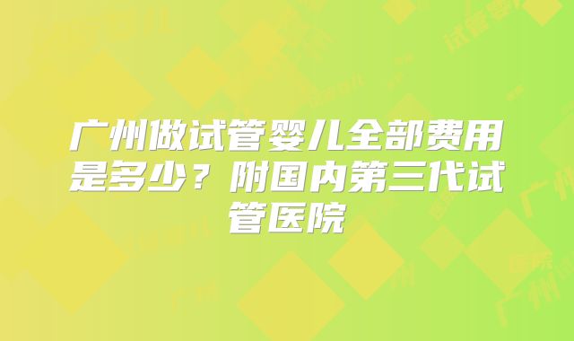 广州做试管婴儿全部费用是多少？附国内第三代试管医院