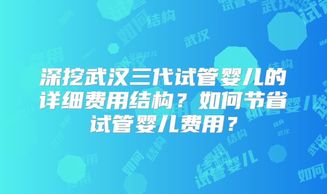 深挖武汉三代试管婴儿的详细费用结构？如何节省试管婴儿费用？