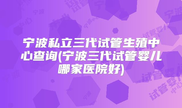 宁波私立三代试管生殖中心查询(宁波三代试管婴儿哪家医院好)