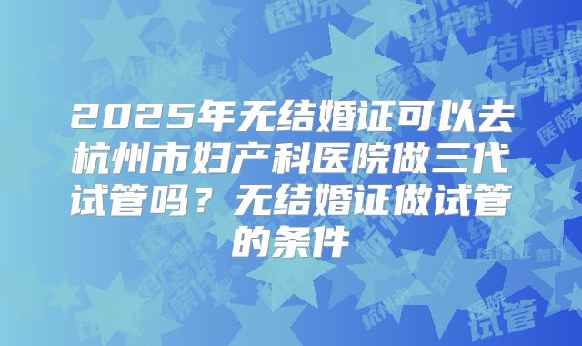 2025年无结婚证可以去杭州市妇产科医院做三代试管吗？无结婚证做试管的条件