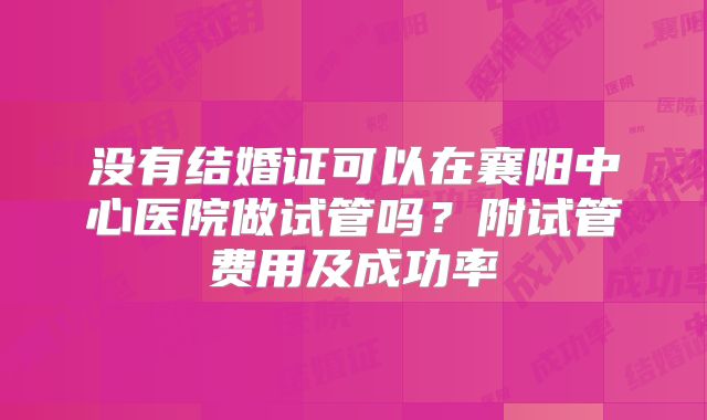 没有结婚证可以在襄阳中心医院做试管吗?附试管费用及成功率